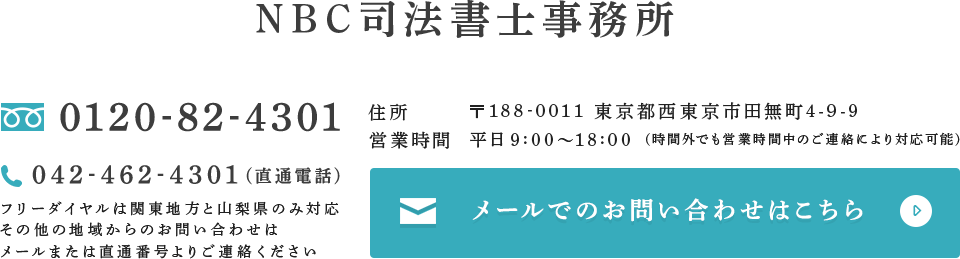 NBC司法書士事務所 フリーダイヤル:0120-82-4301 直通電話:042-462-4301 フリーダイヤルは関東地方と山梨県のみ対応その他の地域からのお問い合わせはメールまたは直通番号よりご連絡ください。住所:〒188-0011 東京都西東京市田無町4-9-9 営業時間:平日9:00～18:00 (時間外でも営業時間中のご連絡により対応可能) メールでのお問い合わせはこちら