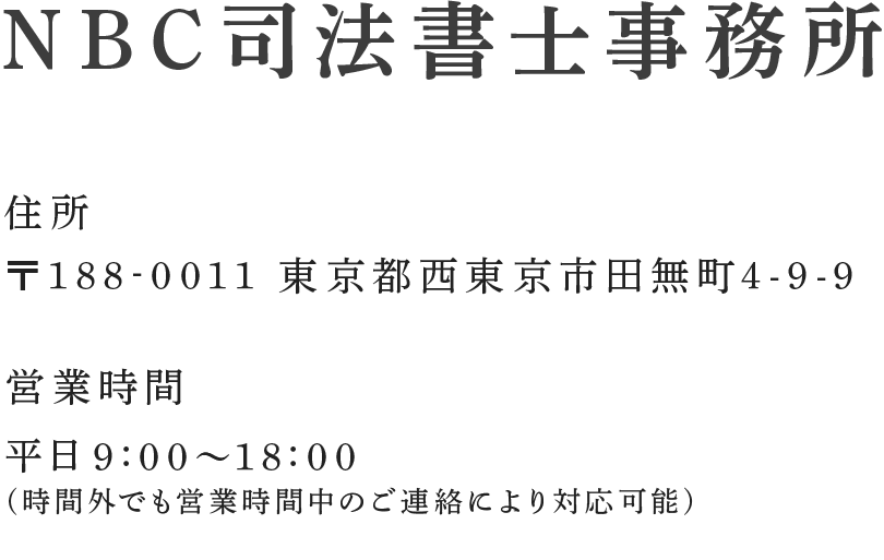 NBC司法書士事務所 フリーダイヤル:0120-82-4301 直通電話:042-462-4301 フリーダイヤルは関東地方と山梨県のみ対応その他の地域からのお問い合わせはメールまたは直通番号よりご連絡ください。住所:〒188-0011 東京都西東京市田無町4-9-9 営業時間:平日9:00～18:00 (時間外でも営業時間中のご連絡により対応可能) メールでのお問い合わせはこちら